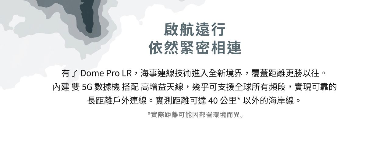 Peplink Dome Pro LR-海事連線技術進入全新境界，覆蓋距離更勝以往。 內建 雙 5G 數據機 搭配 高增益天線，幾乎可支援全球所有頻段，實現可靠的長距離戶外連線。實測距離可達 40 公里以外的海岸線。