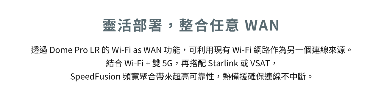 Peplink Dome Pro LR-靈活部署，整合任意 WAN，透過 Dome Pro LR 的 Wi-Fi as WAN 功能，可利用現有 Wi-Fi 網路作為另一個連線來源。 結合 Wi-Fi + 雙 5G，再搭配 Starlink 或 VSAT，SpeedFusion 頻寬聚合帶來超高可靠性，熱備援確保連線不中斷。