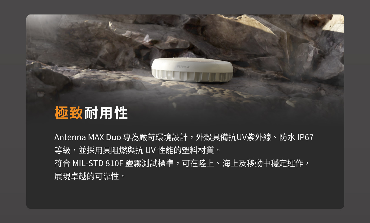 Peplink Antenna MAX Duo 專為嚴苛環境設計，外殼具備抗UV紫外線、防水 IP67 等級，並採用具阻燃與抗 UV 性能的塑料材質。符合 MIL-STD 810F 鹽霧測試標準，可在陸上、海上及移動中穩定運作，展現卓越的可靠性。