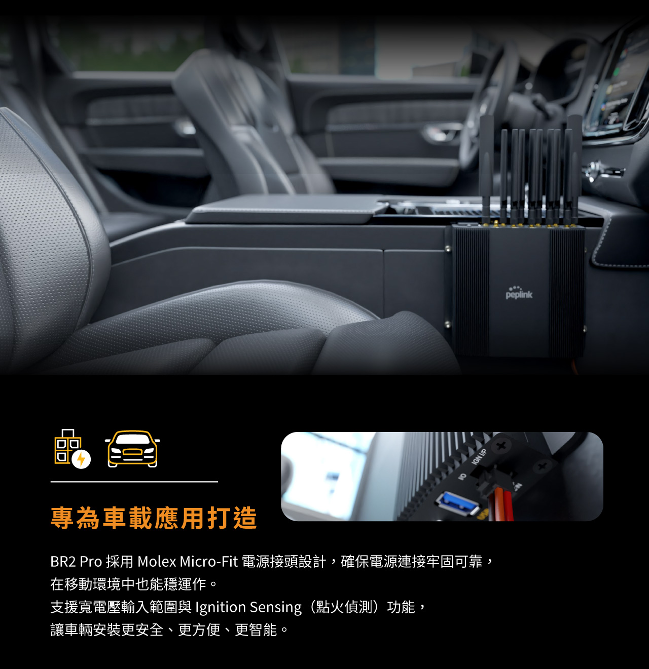  Peplink MAX BR2 Pro，專為車載應用打造，BR2 Pro 採用 Molex Micro-Fit 電源接頭設計，確保電源連接牢固可靠，在移動環境中也能穩定運作。支援寬電壓輸入範圍與 Ignition Sensing（點火偵測）功能，讓車輛安裝更安全、更方便、更智能。