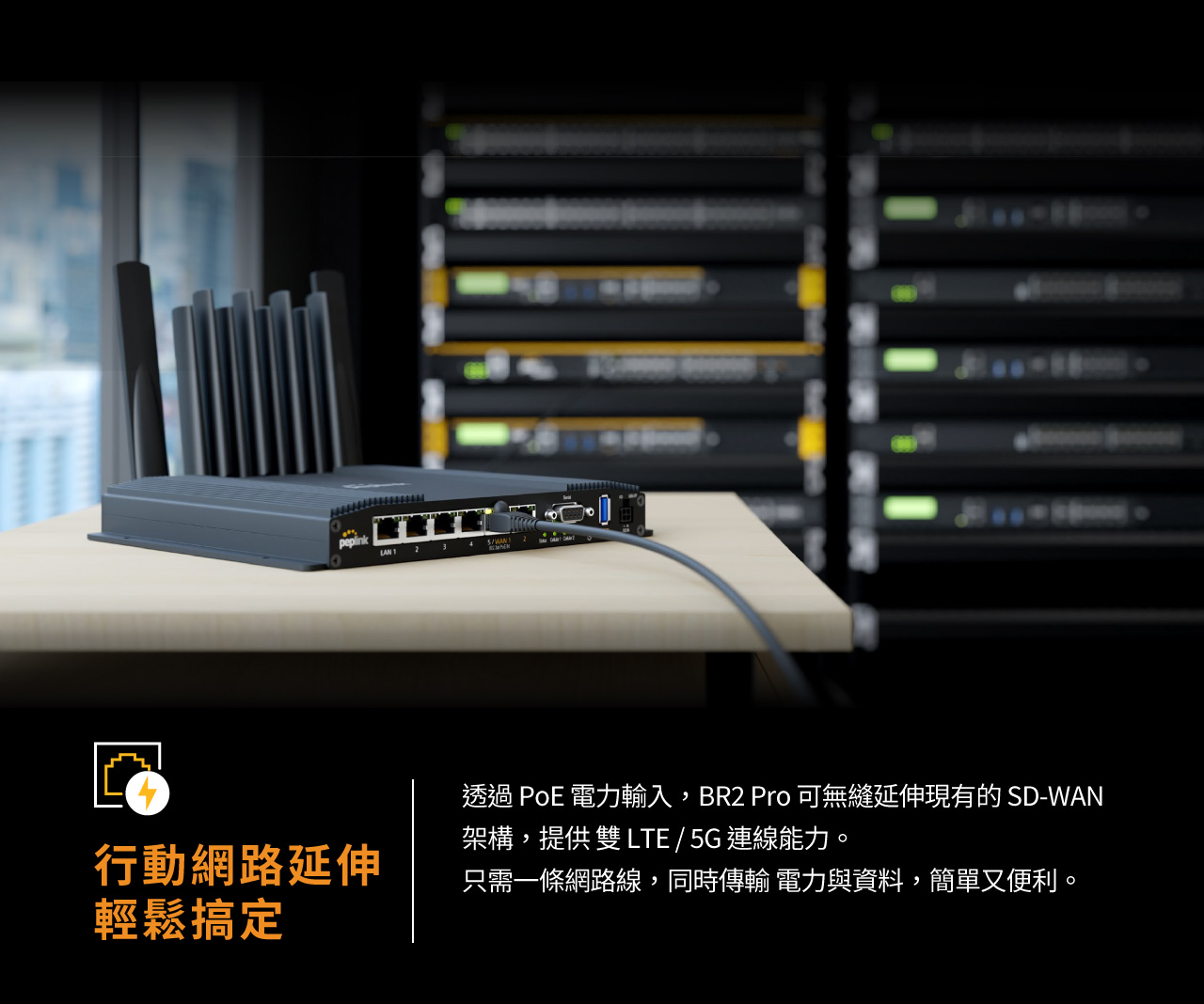  Peplink MAX BR2 Pro，行動網路延伸，輕鬆搞定，透過 PoE 電力輸入，BR2 Pro 可無縫延伸現有的 SD-WAN 架構，提供 雙 LTE / 5G 連線能力。 只需一條網路線，同時傳輸 電力與資料，簡單又便利。