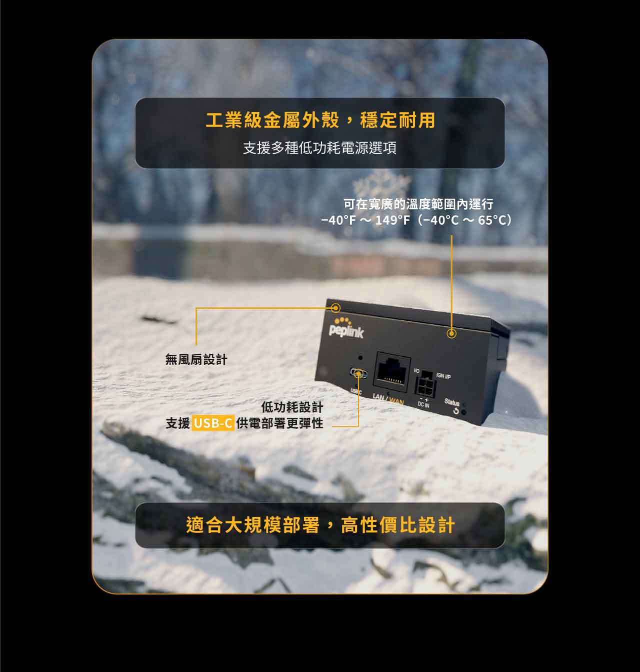 Peplink BR2 Micro 路由器，工業級金屬外殼，穩定耐用，支援多種低功耗電源選項，適合大規模部署，高性價比設計，可在寬廣的溫度範圍內運行−40°C ～ 65°C，無風扇設計，低功耗設計，支援 USB-C 供電，部署更彈性