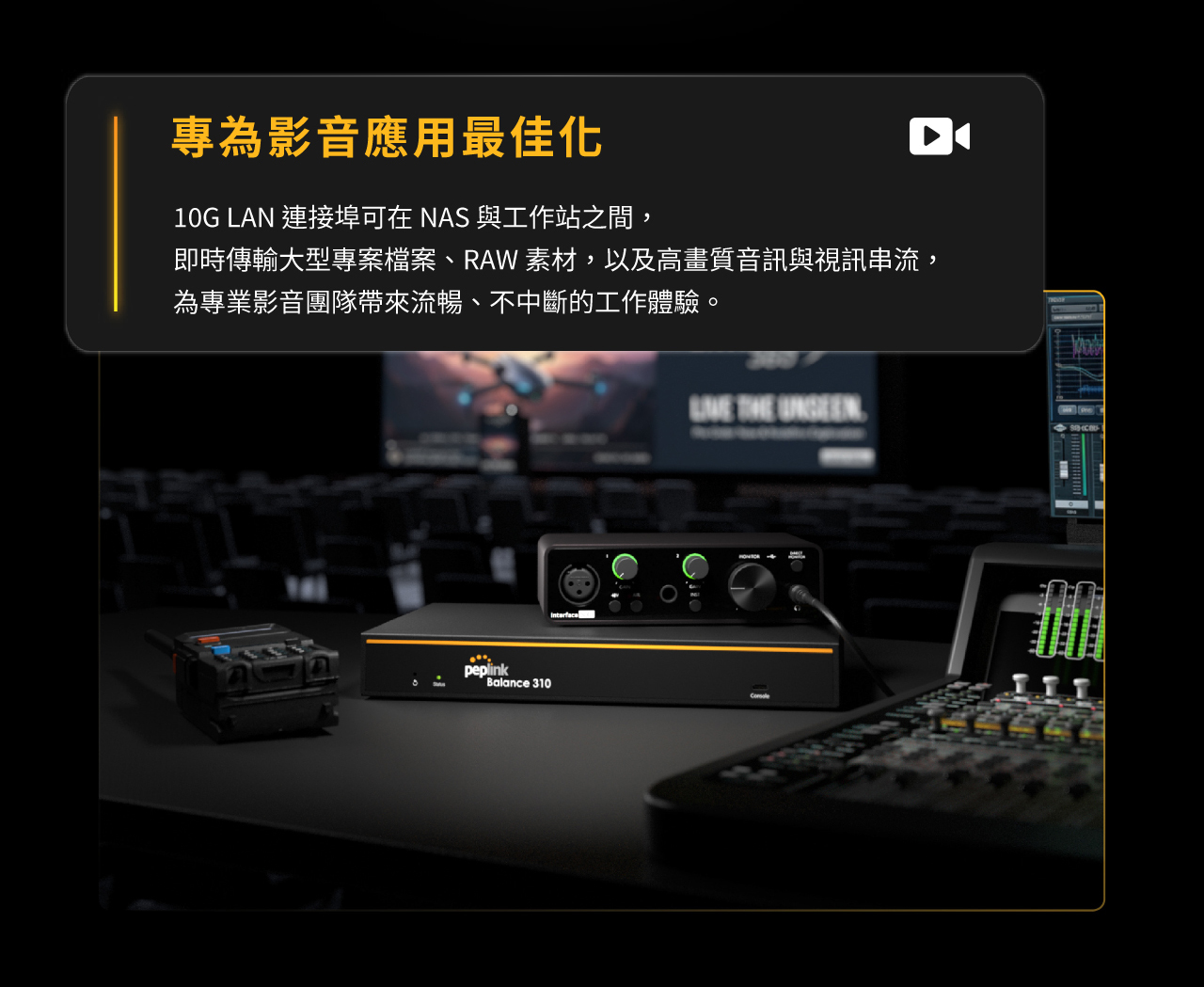 Peplink Balance 310 路由器-專為影音應用最佳化，10G LAN 連接埠可在 NAS 與工作站之間，即時傳輸大型專案檔案、RAW 素材，以及高畫質音訊與視訊串流，為專業影音團隊帶來流暢、不中斷的工作體驗。